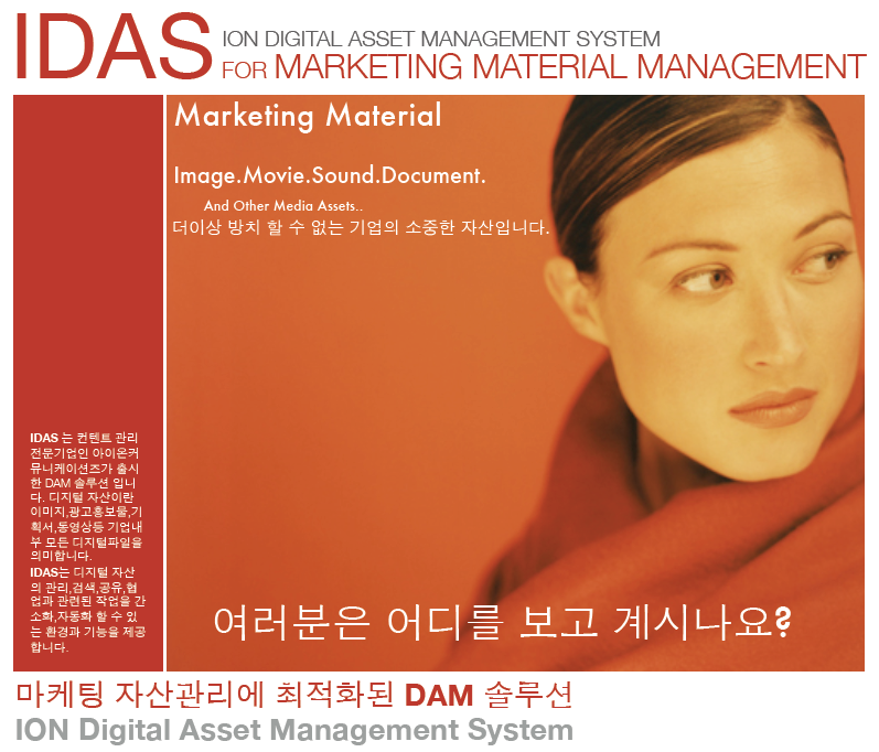 IDAS 브로셔 : IDAS for Marketing Material Management로 IDAS는 컨텐트 관리 전문기업인 아이온커뮤니케이션즈가 출시한 DAM 솔루션 입니다. 디지털 자산이란 이미지, 광고홍보물, 기획서, 동영상 등 기업내부 모든 디지털 파일을 의미 합니다. IDAS는 디지털 자선의 관리, 검색, 공유, 협업과 관련된 작업을 간소화, 자동화 할 수 있는 환경과 기능을 제공합니다. IDAS 브로셔 : IDAS for Marketing Material Management로 IDAS는 컨텐트 관리 전문기업인 아이온커뮤니케이션즈가 출시한 DAM 솔루션 입니다. 디지털 자산이란 이미지, 광고홍보물, 기획서, 동영상 등 기업내부 모든 디지털 파일을 의미 합니다. IDAS는 디지털 자선의 관리, 검색, 공유, 협업과 관련된 작업을 간소화, 자동화 할 수 있는 환경과 기능을 제공합니다.